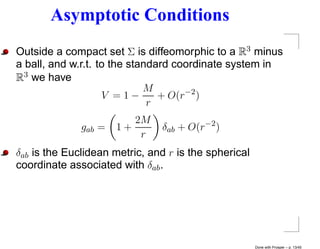 Asymptotic Conditions
Outside a compact set Σ is diffeomorphic to a R3 minus
a ball, and w.r.t. to the standard coordinate system in
R3 we have
                             M
                    V =1−       + O(r−2 )
                              r
                         2M
              gab =   1+       δab + O(r−2 )
                          r
δab is the Euclidean metric, and r is the spherical
coordinate associated with δab .




                                                      Done with Prosper – p. 13/45
 