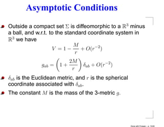 Asymptotic Conditions
Outside a compact set Σ is diffeomorphic to a R3 minus
a ball, and w.r.t. to the standard coordinate system in
R3 we have
                             M
                    V =1−       + O(r−2 )
                              r
                         2M
              gab =   1+       δab + O(r−2 )
                          r
δab is the Euclidean metric, and r is the spherical
coordinate associated with δab .
The constant M is the mass of the 3-metric g.




                                                      Done with Prosper – p. 13/45
 