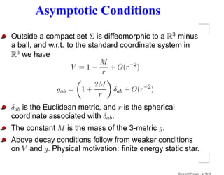 Asymptotic Conditions
Outside a compact set Σ is diffeomorphic to a R3 minus
a ball, and w.r.t. to the standard coordinate system in
R3 we have
                             M
                    V =1−       + O(r−2 )
                              r
                         2M
              gab =   1+       δab + O(r−2 )
                          r
δab is the Euclidean metric, and r is the spherical
coordinate associated with δab .
The constant M is the mass of the 3-metric g.
Above decay conditions follow from weaker conditions
on V and g. Physical motivation: ﬁnite energy static star.


                                                      Done with Prosper – p. 13/45
 