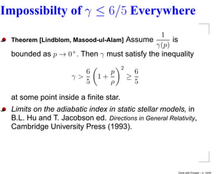 Impossibilty of γ ≤ 6/5 Everywhere
                                             1
 Theorem [Lindblom, Masood-ul-Alam] Assume      is
                                           γ(p)
 bounded as p → 0+ . Then γ must satisfy the inequality
                                      2
                       6        p           6
                    γ>       1+           ≥
                       5        ρ           5

 at some point inside a ﬁnite star.
 Limits on the adiabatic index in static stellar models, in
 B.L. Hu and T. Jacobson ed. Directions in General Relativity,
 Cambridge University Press (1993).




                                                       Done with Prosper – p. 14/45
 
