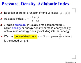 Pressure, Density, Adiabatic Index
 Equation of state: a function of one variable: ρ = ρ(p)
                      ρ + p dp
 Adiabatic index: γ =
                        p dρ
 p, called pressure, is usually small compared to ρ,
 called density or energy density or mass-energy ensity
 or total mass-energy density including internal energy.
                                               p
 We use geometrized units c = G = 1. p was 2 where c
                                               c
 is the speed of light.




                                                   Done with Prosper – p. 2/45
 