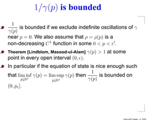 1/γ(p) is bounded
 1
     is bounded if we exclude indeﬁnite oscillations of γ
γ(p)
near p = 0. We also assume that ρ = ρ(p) is a
non-decreasing C 1 function in some 0 < p < .
Theorem [Lindblom, Masood-ul-Alam] γ(p) > 1   at some
point in every open interval (0, ).
In particular if the equation of state is nice enough such
                                        1
that lim inf γ(p) = lim sup γ(p) then      is bounded on
        p↓0 +
                      p↓0+            γ(p)
(0, pc ].




                                                    Done with Prosper – p. 15/45
 
