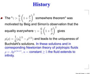 History
                   2
           6      p
The "γ >       1+     somewhere theorem" was
           5      ρ
motivated by Beig and Simon’s observation that the
                                    2
                          6      p
equality everywhere γ =      1+       gives
                          5      ρ
         1 1/5
p(ρ) = (ρ0 − ρ1/5 ) and leads to the uniqueness of
         6
Buchdahl’s solutions. In these solutions and in
corresponding Newtonian theory of polytropic ﬂuids
ρ = Apn/n+1 , n = constant ≥ 5 the ﬂuid extends to
inﬁnity.




                                                Done with Prosper – p. 16/45
 