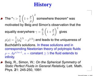 History
                     2
           6      p
The "γ >       1+     somewhere theorem" was
           5      ρ
motivated by Beig and Simon’s observation that the
                                    2
                          6      p
equality everywhere γ =      1+       gives
                          5      ρ
         1 1/5
p(ρ) = (ρ0 − ρ1/5 ) and leads to the uniqueness of
         6
Buchdahl’s solutions. In these solutions and in
corresponding Newtonian theory of polytropic ﬂuids
ρ = Apn/n+1 , n = constant ≥ 5 the ﬂuid extends to
inﬁnity.
Beig, R., Simon, W.: On the Spherical Symmetry of
Static Perfect Fluids in General Relativity, Lett. Math.
Phys. 21: 245-250, 1991
                                                    Done with Prosper – p. 16/45
 
