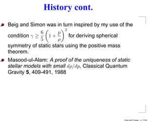 History cont.
Beig and Simon was in turn inspired by my use of the
                         2
              6       p
condition γ ≥    1+        for deriving spherical
              5      ρ
symmetry of static stars using the positive mass
theorem.
Masood-ul-Alam: A proof of the uniqueness of static
stellar models with small dρ/dp, Classical Quantum
Gravity 5, 409-491, 1988




                                                Done with Prosper – p. 17/45
 