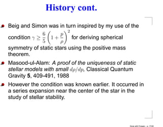 History cont.
Beig and Simon was in turn inspired by my use of the
                         2
              6       p
condition γ ≥    1+        for deriving spherical
              5      ρ
symmetry of static stars using the positive mass
theorem.
Masood-ul-Alam: A proof of the uniqueness of static
stellar models with small dρ/dp, Classical Quantum
Gravity 5, 409-491, 1988
However the condition was known earlier. It occurred in
a series expansion near the center of the star in the
study of stellar stability.




                                                 Done with Prosper – p. 17/45
 