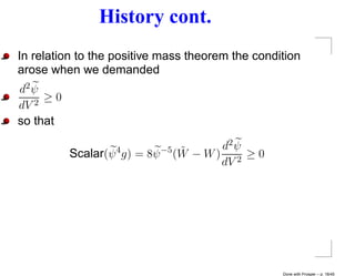 History cont.
In relation to the positive mass theorem the condition
arose when we demanded
d2 ψ
   2
     ≥0
dV
so that

                                 ˜      d2 ψ
          Scalar(ψ 4 g) = 8ψ −5 (W − W ) 2 ≥ 0
                                        dV




                                                  Done with Prosper – p. 18/45
 