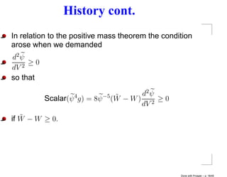 History cont.
In relation to the positive mass theorem the condition
arose when we demanded
d2 ψ
   2
     ≥0
dV
so that

                                 ˜      d2 ψ
          Scalar(ψ 4 g) = 8ψ −5 (W − W ) 2 ≥ 0
                                        dV
   ˜
if W − W ≥ 0.




                                                  Done with Prosper – p. 18/45
 