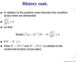 History cont.
In relation to the positive mass theorem the condition
arose when we demanded
d2 ψ
   2
     ≥0
dV
so that

                                 ˜      d2 ψ
          Scalar(ψ 4 g) = 8ψ −5 (W − W ) 2 ≥ 0
                                        dV
   ˜
if W − W ≥ 0.
                     ˜     ˜
Here W = | V |2 and W = W (V ) is related to the
conformal function (more later).



                                                   Done with Prosper – p. 18/45
 