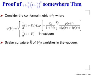 2
                6
Proof of     γ>
                5
                    1+
                       p
                       ρ
                               somewhere Thm
 Consider the conformal metric ψ 4 g where
          
           1                        VS
           (1 + V )exp − VS
                                          ρ(v)dv
                   S
  ψ(V ) =   2               1 + VS V v(ρ(v) + 3p(v))
           1
          
           (1 + V ) in vacuum
            2

 Scalar curvature R of Ψ4 g vanishes in the vacuum.




                                                  Done with Prosper – p. 19/45
 