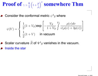 2
                6
Proof of     γ>
                5
                    1+
                       p
                       ρ
                               somewhere Thm
 Consider the conformal metric ψ 4 g where
          
           1                        VS
           (1 + V )exp − VS
                                          ρ(v)dv
                   S
  ψ(V ) =   2               1 + VS V v(ρ(v) + 3p(v))
           1
          
           (1 + V ) in vacuum
            2

 Scalar curvature R of Ψ4 g vanishes in the vacuum.
 Inside the star




                                                  Done with Prosper – p. 19/45
 