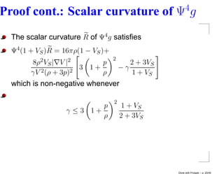 4
Proof cont.: Scalar curvature of Ψ g
  The scalar curvature R of Ψ4 g satisﬁes
  Ψ4 (1 + VS )R = 16πρ(1 − VS )+
                                     2
        8ρ2 V   S|   V |2        p          2 + 3VS
                            3 1+         −γ
        γV 2 (ρ + 3p)2           ρ           1 + VS
  which is non-negative whenever

                                     2
                               p         1 + VS
                       γ ≤3 1+
                               ρ         2 + 3VS




                                                      Done with Prosper – p. 20/45
 