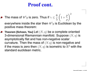 Proof cont.
                                                  2
                                      6       p
The mass of  Ψ4 gis zero. Thus if γ ≤    1+
                                      5       ρ
everywhere inside the star then Ψ4 g is Euclidean by the
positive mass theorem:
Theorem [Schoen, Yau] Let (N, η) be a complete oriented
3-dimensional Riemannian manifold. Suppose (N, η) is
asymptotically ﬂat and has non-negative scalar
curvature. Then the mass of (N.η) is non-negative and
if the mass is zero then (N, η) is isometric to R3 with the
standard euclidean metric.




                                                      Done with Prosper – p. 21/45
 