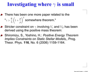 Investigating where γ is small
There has been one more paper related to the
                2
     6      p
"γ >     1+         somewhere theorem."
     5      ρ
Stricter constraint on γ involving Vc and VS has been
derived using the positive mass theorem:
Shiromizu, S., Yoshino, H.: Positive Energy Theorem
Implies Constraints on Static Stellar Models,, Prog.
Theor. Phys. 116, No. 6 (2006) 1159-1164.




                                                  Done with Prosper – p. 22/45
 