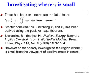 Investigating where γ is small
There has been one more paper related to the
                2
     6      p
"γ >     1+         somewhere theorem."
     5      ρ
Stricter constraint on γ involving Vc and VS has been
derived using the positive mass theorem:
Shiromizu, S., Yoshino, H.: Positive Energy Theorem
Implies Constraints on Static Stellar Models,, Prog.
Theor. Phys. 116, No. 6 (2006) 1159-1164.
However so far nobody investigated the region where γ
is small from the viewpoint of positive mass theorem.




                                                  Done with Prosper – p. 22/45
 