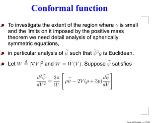 Conformal function
To investigate the extent of the region where γ is small
and the limits on it imposed by the positive mass
theorem we need detail analysis of spherically
symmetric equations,
in particular analysis of ψ such that ψ 4 g is Euclidean.
      d            ˜   ˜
Let W = | V |2 and W = W (V ). Suppose ψ satisﬁes

             d2 ψ   2π                    dψ
                  =      ρψ − 2V (ρ + 3p)
             dV 2
                    W˜                    dV




                                                     Done with Prosper – p. 23/45
 