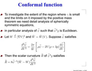 Conformal function
To investigate the extent of the region where γ is small
and the limits on it imposed by the positive mass
theorem we need detail analysis of spherically
symmetric equations,
in particular analysis of ψ such that ψ 4 g is Euclidean.
      d            ˜   ˜
Let W = | V |2 and W = W (V ). Suppose ψ satisﬁes

             d2 ψ   2π                    dψ
                  =      ρψ − 2V (ρ + 3p)
             dV 2
                    W˜                    dV

Then the scalar curvature R of ψ 4 g satisﬁes
           ˜      d2 ψ
R = 8ψ −5 (W − W ) 2
                  dV
                                                     Done with Prosper – p. 23/45
 