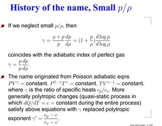 History of the name, Small p/ρ
If we neglect small p/ρ, then
                 ρ + p dp       p d log p
              γ=          = (1 + )
                   p dρ         ρ d log ρ

coincides with the adiabatic index of perfect gas
    ρ dp
γ=       .
    p dρ
The name originated from Poisson adiabatic eqns
P V γ = constant, P 1−γ T γ = constant, T V γ−1 = constant,
where γ is the ratio of speciﬁc heats cp /cv . More
generally polytropic changes (quasi-static process in
which dQ/dT = c = constant during the entire process)
satisfy above equations with γ replaced polytropic
               cp − c
exponent γ =          .
               cv − c                               Done with Prosper – p. 3/45
 