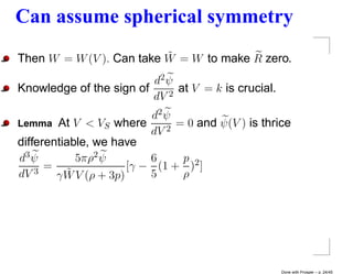 Can assume spherical symmetry
                          ˜
Then W = W (V ). Can take W = W to make R zero.
                         d2 ψ
Knowledge of the sign of    2
                              at V = k is crucial.
                         dV
                           d2 ψ
Lemma At V < VS where         2
                                = 0 and ψ(V ) is thrice
                           dV
differentiable, we have
d3 ψ        5πρ2 ψ         6     p 2
      =                [γ − (1 + ) ]
dV  3
        γW˜ V (ρ + 3p)     5     ρ




                                                     Done with Prosper – p. 24/45
 