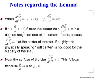 Notes regarding the Lemma
     d2 ψ                  dψ
When    2
          = 0, 2V (ρ + 3p)    = ρψ
     dV                    dV
        6      p 2                      d2 ψ
If γ > (1 + ) near the center then         2
                                             > 0 in a
        5      ρ                        dV
deleted neighborhood of the center. This is because
 d2 ψ
    2
      = 0 at the center of the star. Roughly and
dV
physically speaking "soft center" is not good for the
stability of the star.
                             d2 ψ
Near the surface of the star    2
                                  > 0. This follows
                             dV
         p
because → 0 as p ↓ 0.
         ρ

                                                      Done with Prosper – p. 25/45
 