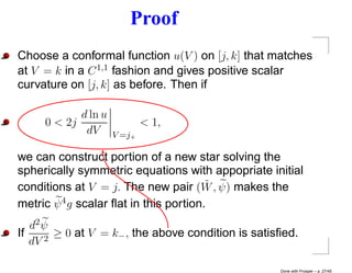 Proof
Choose a conformal function u(V ) on [j, k] that matches
at V = k in a C 1,1 fashion and gives positive scalar
curvature on [j, k] as before. Then if

            d ln u
     0 < 2j                  < 1,
             dV      V =j+

we can construct portion of a new star solving the
spherically symmetric equations with appopriate initial
                                        ˜
conditions at V = j. The new pair (W , ψ) makes the
metric ψ 4 g scalar ﬂat in this portion.
   d2 ψ
If    2
        ≥ 0 at V = k− , the above condition is satisﬁed.
   dV

                                                    Done with Prosper – p. 27/45
 