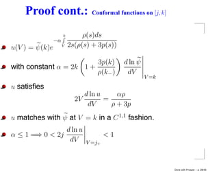 Proof cont.:                 Conformal functions on [j, k]


                     k        ρ(s)ds
                −α
u(V ) = ψ(k)e        V   2s(ρ(s) + 3p(s))

                         3p(k)               d ln ψ
with constant α = 2k 1 +
                         ρ(k− )               dV
                                                      V =k
u satisﬁes
                              d ln u     αρ
                           2V        =
                               dV      ρ + 3p
u matches with ψ at V = k in a C 1,1 fashion.
                d ln u
α ≤ 1 =⇒ 0 < 2j                        <1
                 dV            V =j+



                                                                 Done with Prosper – p. 28/45
 