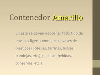 Contenedor Amarillo
 En este se deben depositar todo tipo de
 envases ligeros como los envases de
 plásticos (botellas, tarrinas, bolsas,
 bandejas, etc.), de latas (bebidas,
 conservas, etc.)
 
