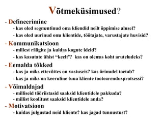 V õtmeküsimused? D efineerimine kas oled segmentinud oma kliendid neilt õppimise alusel? kas oled uurinud oma klientide, töötajate, varustajate huvisid? K ommunikatsioon millest räägite ja kuidas kogute ideid? kas kasutate ühist “keelt”?  kas on olemas koht aruteludeks? E emalda   tõkked kas ja miks ettevõttes on vastuseis? kas ärimudel toetab? kas ja miks on keeruline tuua kliente tootearendusprotsessi? V õimaldajad milliseid tööriistasid saaksid klientidele pakkuda? millist koolitust saaksid klientidele anda? M otivatsioon kuidas julgustad neid kliente? kas jagad tunnustust? 