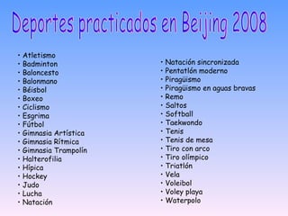 Deportes practicados en Beijing 2008 •  Atletismo  •  Badminton  •  Baloncesto  •  Balonmano  •  Béisbol  •  Boxeo  •  Ciclismo  •  Esgrima  •  Fútbol  •  Gimnasia Artística  •  Gimnasia Rítmica  •  Gimnasia Trampolín  •  Halterofilia  •  Hípica  •  Hockey  •  Judo  •  Lucha  •  Natación  •  Natación sincronizada  •  Pentatlón moderno  •  Piragüismo  •  Piragüismo en aguas bravas  •  Remo  •  Saltos  •  Softball  •  Taekwondo  •  Tenis  •  Tenis de mesa  •  Tiro con arco  •  Tiro olímpico  •  Triatlón  •  Vela  •  Voleibol  •  Voley playa  •  Waterpolo  