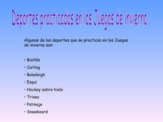 Deportes practicados en los Juegos de invierno Algunos de los deportes que se practican en los Juegos de invierno son: •  Biatlón •  Curling •  Bobsleigh •  Esquí •  Hockey sobre hielo •  Trineo •  Patinaje •  Snowboard 
