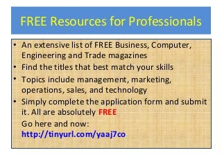 FREE Resources for Professionals
• An extensive list of FREE Business, Computer,
Engineering and Trade magazines
• Find the titles that best match your skills
• Topics include management, marketing,
operations, sales, and technology
• Simply complete the application form and submit
it. All are absolutely FREE
Go here and now:
http://tinyurl.com/yaaj7co
 