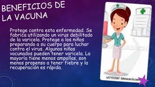 Protege contra esta enfermedad. Se
fabrica utilizando un virus debilitado
de la varicela. Protege a los niños
preparando a su cuerpo para luchar
contra el virus. Algunos niños
vacunados pueden tener varicela. La
mayoría tiene menos ampollas, son
menos propenso a tener fiebre y la
recuperación es rápida.
 