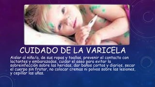 CUIDADO DE LA VARICELA
Aislar al niño/a, de sus ropas y toallas, prevenir el contacto con
lactantes y embarazadas, cuidar el aseo para evitar la
sobreinfección sobre las heridas, dar baños cortos y diarios, secar
el cuerpo sin frotar, no colocar cremas ni polvos sobre las lesiones,
y cepillar las uñas.
 