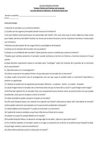 ESCUELA MODELO DEVON
Trabajo Práctico de Prácticas del Lenguaje
Los ojos del perro siberiano, de Antonio Santa Ana
Nombre y Apellido: __________________________________________
Curso:___________
Fecha de entrega:
1-Describí al narrador y a su entorno familiar.
2-¿Cuáles son los lugares principales donde transcurre la historia?
3-¿A qué ámbito social pertenecen los personajes del relato? ¿Por qué crees que el autor eligió esa clase social
para hablar del tema del SIDA? Analizar los temas de la discriminación y de las relaciones familiares involucrados
con la historia.
4-Realizá una descripción de los rasgos físicos y psicológicos de Ezequiel.
5-¿Cómo era la relación del narrador con sus padres?
6-¿Quién es el confidente del narrador? ¿Qué posición asume a medida que avanza la historia?
7-Explica qué cambios presenta el narrador cuando comienza y termina la historia y mientras transcurre lo que
cuenta.
8-¿Qué decisión importante realiza el narrador para "investigar" sobre los motivos de la partida de su hermano
de la casa familiar?
9- ¿Qué descubre en su investigación?
10-¿Cómo reaccionan los padres frente a lo que descubre el narrador de su hermano?
11-¿Qué sueño recurrente tuvo el protagonista una vez que supo la verdad sobre su hermano? Describirlo y
analizar su significado.
12- Realizar el análisis de los siguientes personajes: Mariano - La abuela – Sasha - La madre – El padre.
13-¿Qué imagen tenía el narrador de su hermano antes de que se fuera de su casa? Y ¿qué imagen tiene luego?
14-Al final del capítulo VII, el narrador hace una comparación para mostrar cómo se sentía frente a lo que estaba
sucediendo. ¿Con qué se compara y cómo se sentía?
15-¿Qué actividad le pedía compartir el padre al narrador?
16-¿Por qué Ezequiel posee una relación tan especial con Sasha? ¿Qué piensa sobre ella? ¿De dónde la rescató?
¿Cómo podés relacionar ese episodio con lo que le está sucediendo a Ezequiel?
17-¿Qué hobbies tenía Ezequiel? Y ¿cuáles le transmite a su hermano?
18- Explicá de manera completa a qué hace referencia el título de la novela.
19-¿Quién es y qué rol cumple Natalia en la novela?
20-Cuando Ezequiel fallece, la abuela le entrega algo al narrador. ¿Qué es y qué valor tiene?
21-En el último capítulo, el narrador vuelve a un lugar y comparte con el lector la enseñanza que Ezequiel le dejó.
¿A qué lugar vuelve y cuál es la enseñanza?
22-¿Qué valores plantea y pone en discusión la novela?
 