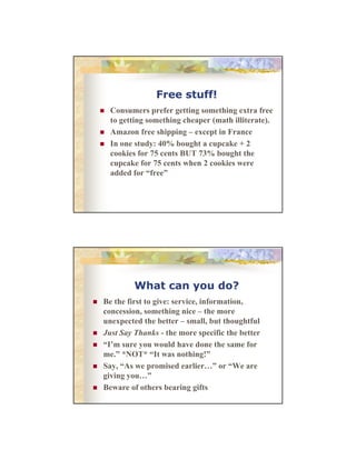 Free stuff!
Consumers prefer getting something extra free
C
f
tti
thi
t f
to getting something cheaper (math illiterate).
Amazon free shipping – except in France
In one study: 40% bought a cupcake + 2
cookies for 75 cents BUT 73% bought the
cupcake f 75 cents when 2 cookies were
k for
h
ki
added for “free”

What can you do?
Be th first t i
B the fi t to give: service, information,
i i f
ti
concession, something nice – the more
unexpected the better – small, but thoughtful
Just Say Thanks - the more specific the better
“I’m sure you would have done the same for
me.” *NOT* “It was nothing!”
”
“I
hi !”
Say, “As we promised earlier…” or “We are
giving you…”
Beware of others bearing gifts

 
