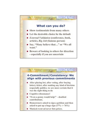 What can you do?
Show
Sh testimonials from many others
i
i l f
h
Let the desirable choice be the default
External Validation (conference, book,
article), Big Jolt (famous person)
Say, “Many believe that…” or “We all
S “M
b li
th t ” “W ll
want.”
Beware of looking to others for direction
- especially if you are uncertain

4-Commitment/Consistency: We
align with previous commitments
After l i b t ft
Aft placing bet, after voting, after buying
ti
ft b i
lottery ticket, after making any kind of decision
(especially public), we are more certain that it
was the right thing to do
Cognitive dissonance!
“Even a penny would help!” – d bl d
“E
ld h l !” doubled
contributions.
Homeowners asked to sign a petition and then
asked to put up a huge sign (17% -> 76%)
Musical event ad never lists prices.

 