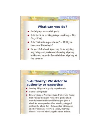 What can you do?
Build
B ild your case with yes’s
ih
’
Ask for it in writing (stop smoking – The
Easy Way)
Ask “intention questions,” -- Will you
<vote on Tuesday>?
Be careful about agreeing to or signing
anything—experiment showing signing
at the top more influential than signing at
the bottom

5-Authority: We defer to
authority or expertise
Stanley Milgram’s grisly experiments
Nurse’s drug story
Researchers at Northwestern University found
that rhesus monkeys refused to pull a chain
that delivered their food if doing so gave a
shock to a companion. One monkey stopped
pulling the chain for 12 days after witnessing
another monkey receive a shock, starving
himself to avoid shocking the other animal.

 