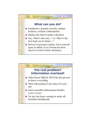 What can you do?
Emphasize:
E h i genuine scarcity, unique
i
i
i
features, exclusive information
Reduce the time to make a decision
Say, “Don’t miss out…” or “Here’s the
best kept secret about ”
about…
Beware of pressure tactics. Give yourself
space to think. Even 10 min has been
shown to lead to better decisions.

The real problem?
Information overload!
John Stuart Mill (d. 1873) the l person
J h S
(d
h last
to know everything
Most information is less than 15 years
old
Some scientific information doubles
every 3 years
No one can know enough to make all
decisions intelligently

 