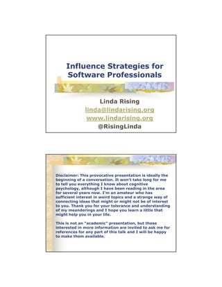Influence Strategies for
Software Professionals

Linda Rising
linda@lindarising.org
www.lindarising.org
@RisingLinda

Disclaimer: This provocative presentation is ideally the
beginning of a conversation. It won't take long for me
to tell you everything I know about cognitive
psychology, although I have been reading in the area
for several years now. I'm an amateur who has
sufficient interest in weird topics and a strange way of
connecting ideas that might or might not be of interest
to you. Thank you for your tolerance and understanding
of my meanderings and I hope you learn a little that
might help you in your life.
This is not an “academic” presentation, but those
interested in more information are invited to ask me for
references for any part of this talk and I will be happy
to make them available.

 