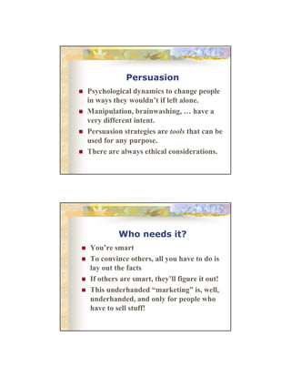 Persuasion
Psychological d
P h l i l dynamics to change people
i
h
l
in ways they wouldn’t if left alone.
Manipulation, brainwashing, … have a
very different intent.
Persuasion strategies are tools that can be
used for any purpose.
There are always ethical considerations.

Who needs it?
You’re
Y ’ smart
To convince others, all you have to do is
lay out the facts
If others are smart, they’ll figure it out!
This d h d d “marketing” i well,
Thi underhanded “
k ti ” is, ll
underhanded, and only for people who
have to sell stuff!

 
