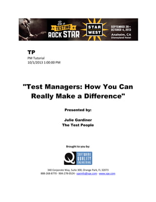 TP
PM Tutorial
10/1/2013 1:00:00 PM

"Test Managers: How You Can
Really Make a Difference"
Presented by:
Julie Gardiner
The Test People

Brought to you by:

340 Corporate Way, Suite 300, Orange Park, FL 32073
888-268-8770 ∙ 904-278-0524 ∙ sqeinfo@sqe.com ∙ www.sqe.com

 