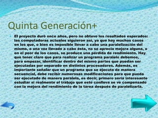 Quinta Generación+
 El proyecto duró once años, pero no obtuvo los resultados esperados:
las computadoras actuales siguieron así, ya que hay muchos casos
en los que, o bien es imposible llevar a cabo una paralelización del
mismo, o una vez llevado a cabo ésta, no se aprecia mejora alguna, o
en el peor de los casos, se produce una pérdida de rendimiento. Hay
que tener claro que para realizar un programa paralelo debemos,
para empezar, identificar dentro del mismo partes que puedan ser
ejecutadas por separado en distintos procesadores. Además, es
importante señalar que un programa que se ejecuta de manera
secuencial, debe recibir numerosas modificaciones para que pueda
ser ejecutado de manera paralela, es decir, primero sería interesante
estudiar si realmente el trabajo que esto conlleva se ve compensado
con la mejora del rendimiento de la tarea después de paralelizarla.
 