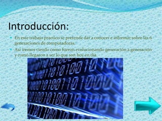 Introducción:
 En este trabajo practico se pretende dar a conocer e informar sobre las 6
generaciones de computadoras.
 Así iremos viendo como fueron evolucionando generación a generación
y como llegaron a ser lo que son hoy en día.
 