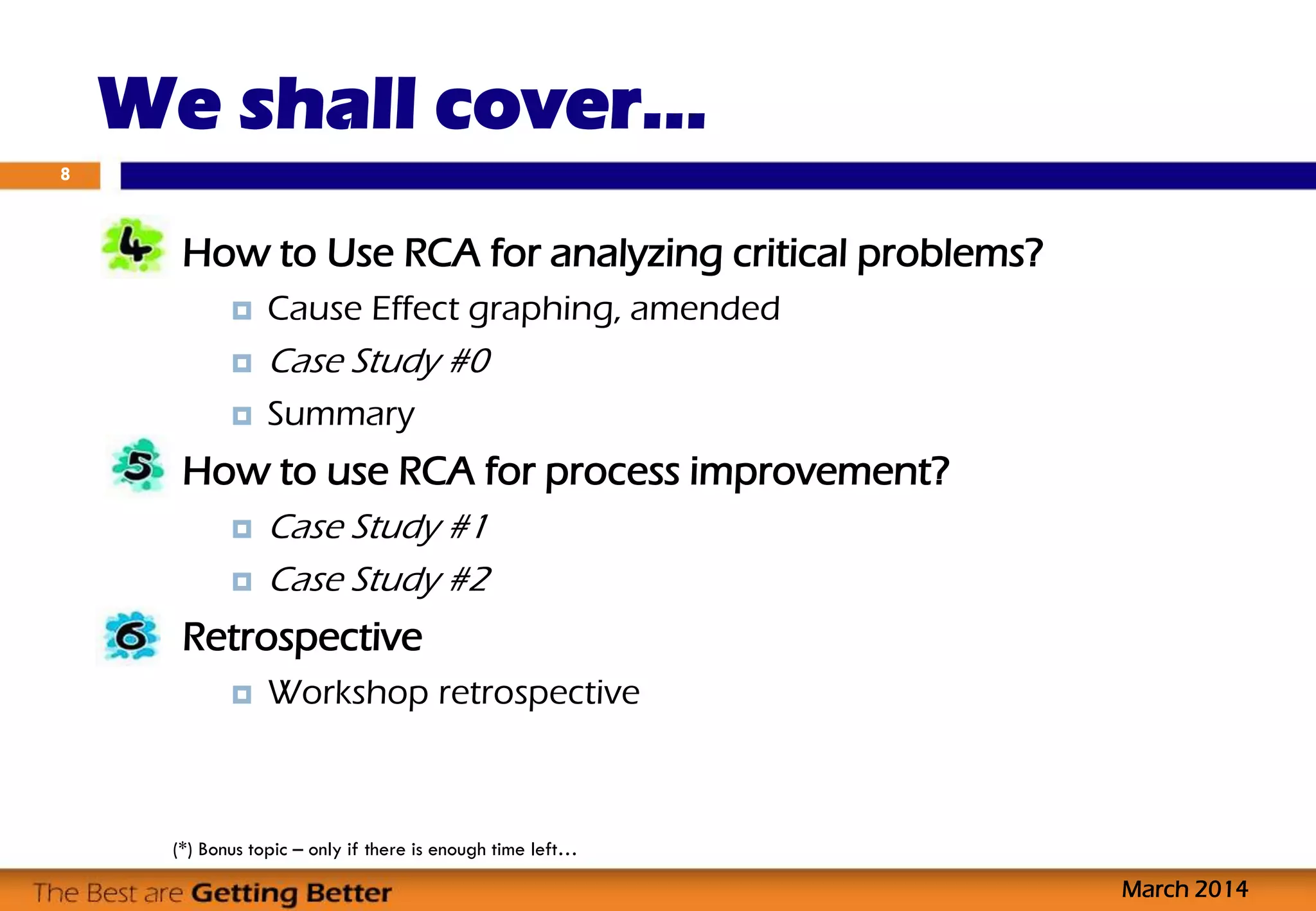 We shall cover…
How to Use RCA for analyzing critical problems?
 Cause Effect graphing, amended
 Case Study #0
 Summary
How to use RCA for process improvement?
 Case Study #1
 Case Study #2
Retrospective
 Workshop retrospective
8
March 2014
(*) Bonus topic – only if there is enough time left…
 