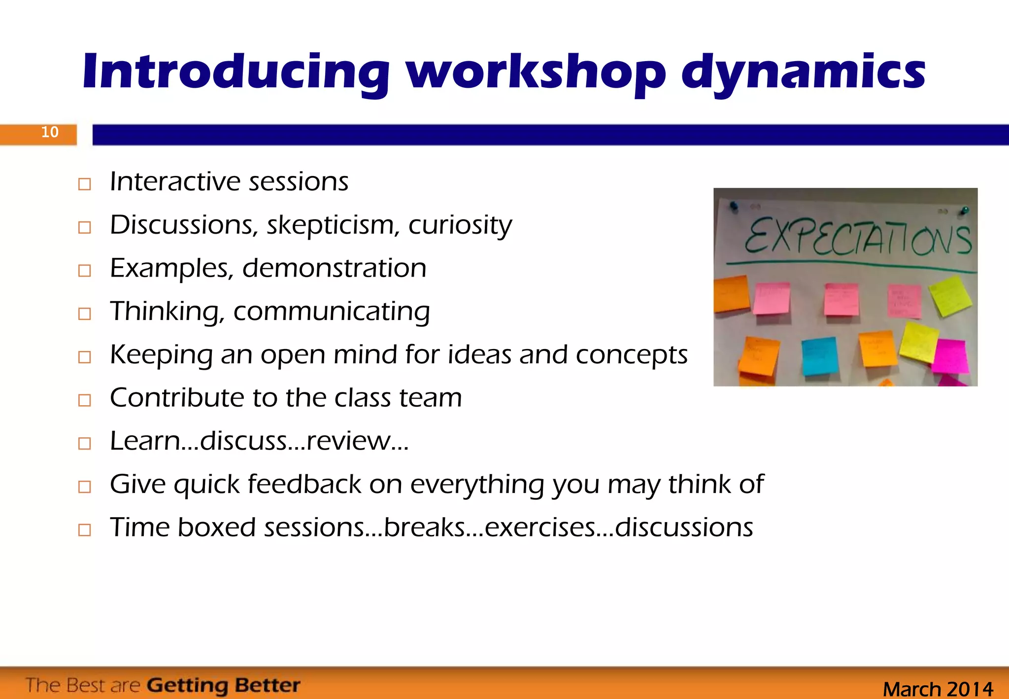  Interactive sessions
 Discussions, skepticism, curiosity
 Examples, demonstration
 Thinking, communicating
 Keeping an open mind for ideas and concepts
 Contribute to the class team
 Learn…discuss…review…
 Give quick feedback on everything you may think of
 Time boxed sessions…breaks…exercises…discussions
Introducing workshop dynamics
10
March 2014
 