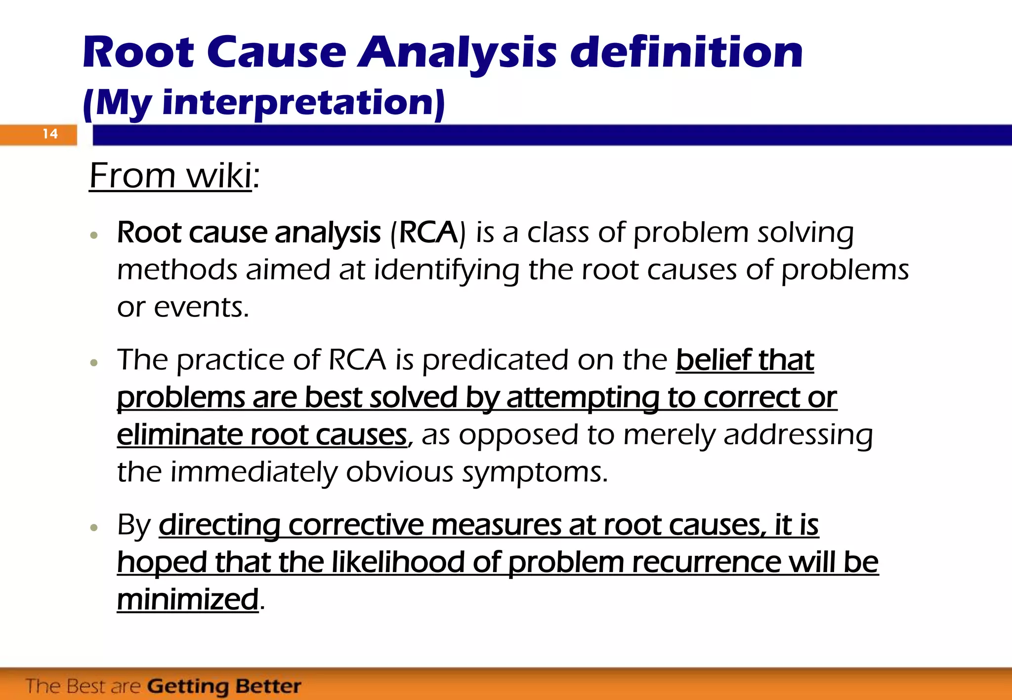 Root Cause Analysis definition
(My interpretation)
From wiki:
 Root cause analysis (RCA) is a class of problem solving
methods aimed at identifying the root causes of problems
or events.
 The practice of RCA is predicated on the belief that
problems are best solved by attempting to correct or
eliminate root causes, as opposed to merely addressing
the immediately obvious symptoms.
 By directing corrective measures at root causes, it is
hoped that the likelihood of problem recurrence will be
minimized.
14
 
