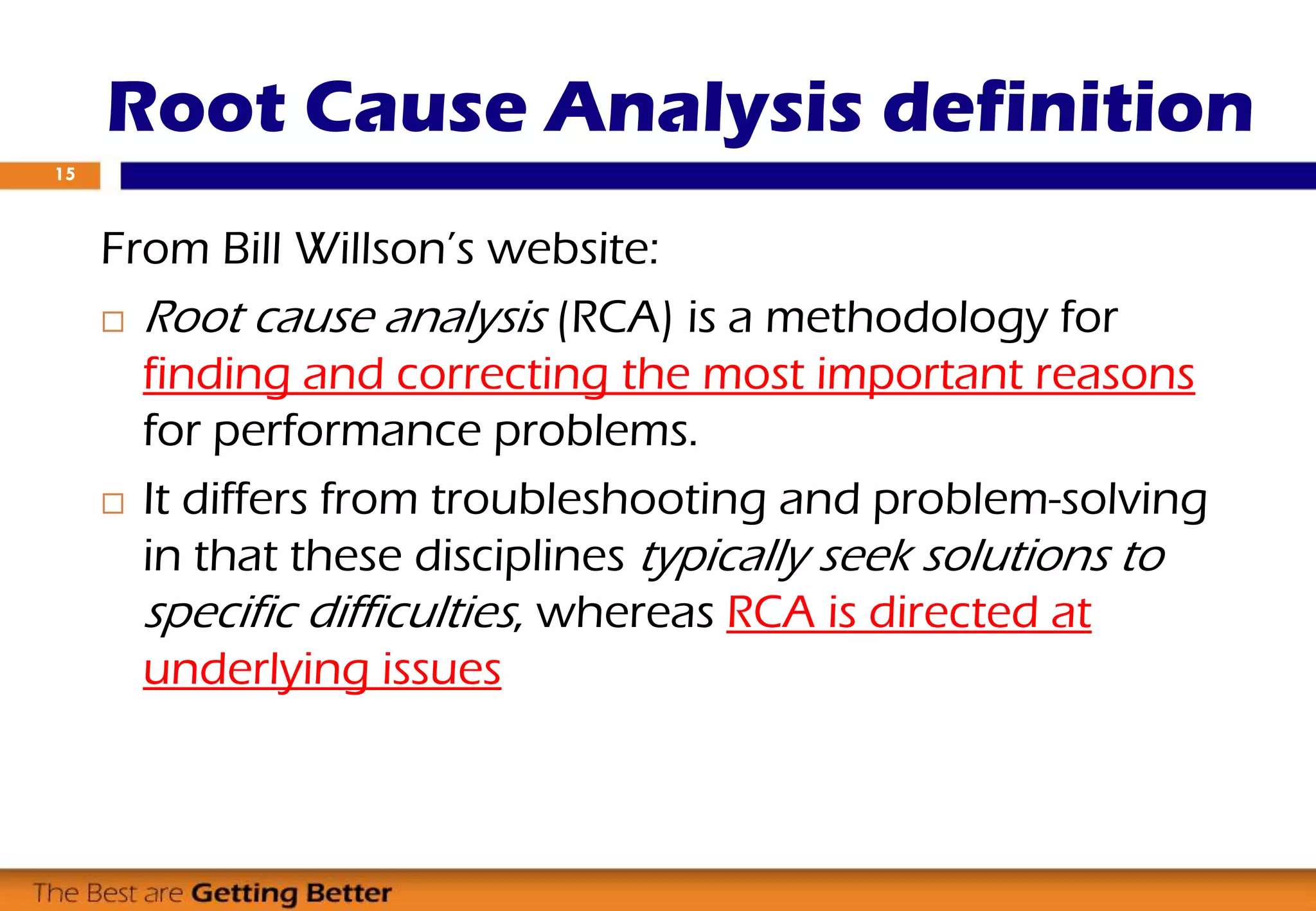 Root Cause Analysis definition
From Bill Willson’s website:
 Root cause analysis (RCA) is a methodology for
finding and correcting the most important reasons
for performance problems.
 It differs from troubleshooting and problem-solving
in that these disciplines typically seek solutions to
specific difficulties, whereas RCA is directed at
underlying issues
15
 