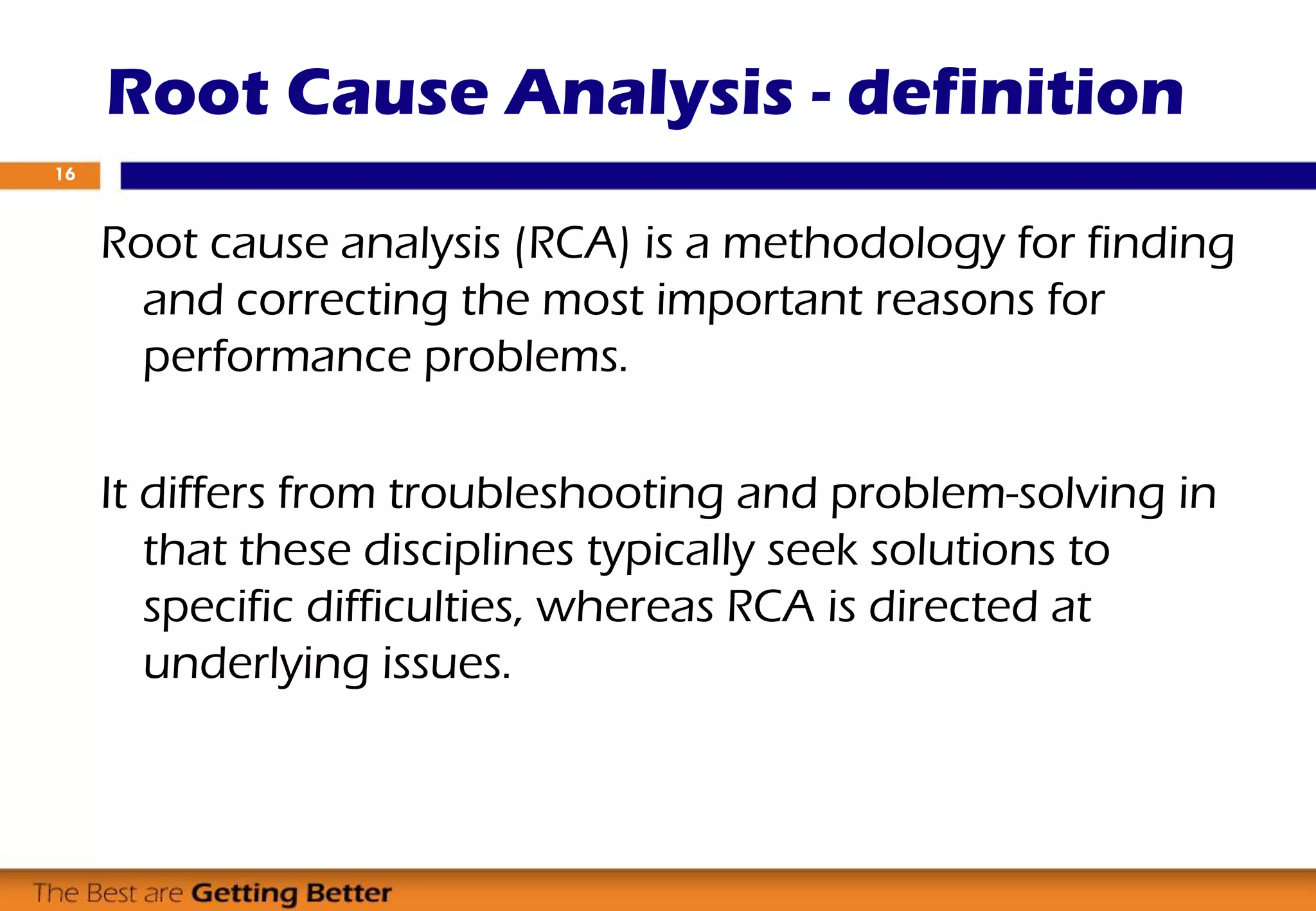 Root Cause Analysis - definition
Root cause analysis (RCA) is a methodology for finding
and correcting the most important reasons for
performance problems.
It differs from troubleshooting and problem-solving in
that these disciplines typically seek solutions to
specific difficulties, whereas RCA is directed at
underlying issues.
16
 