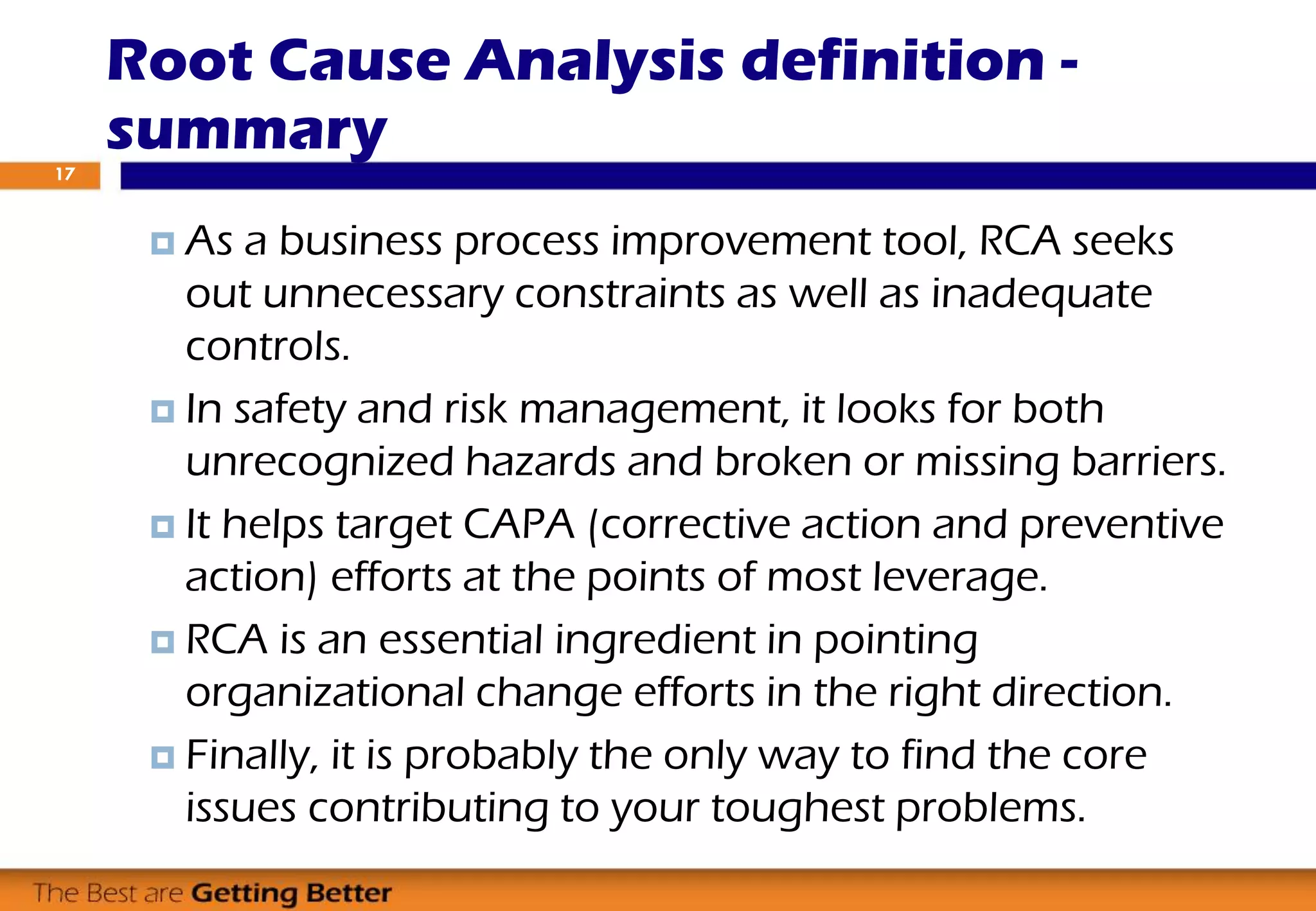 Root Cause Analysis definition -
summary
 As a business process improvement tool, RCA seeks
out unnecessary constraints as well as inadequate
controls.
 In safety and risk management, it looks for both
unrecognized hazards and broken or missing barriers.
 It helps target CAPA (corrective action and preventive
action) efforts at the points of most leverage.
 RCA is an essential ingredient in pointing
organizational change efforts in the right direction.
 Finally, it is probably the only way to find the core
issues contributing to your toughest problems.
17
 