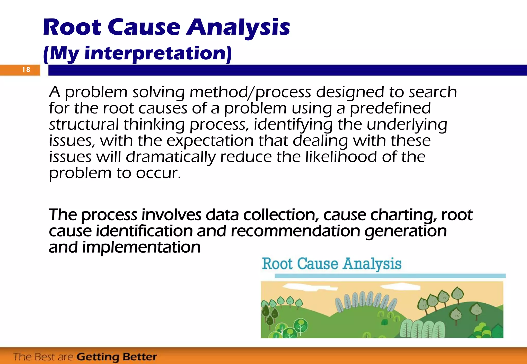 Root Cause Analysis
(My interpretation)
A problem solving method/process designed to search
for the root causes of a problem using a predefined
structural thinking process, identifying the underlying
issues, with the expectation that dealing with these
issues will dramatically reduce the likelihood of the
problem to occur.
The process involves data collection, cause charting, root
cause identification and recommendation generation
and implementation
18
 